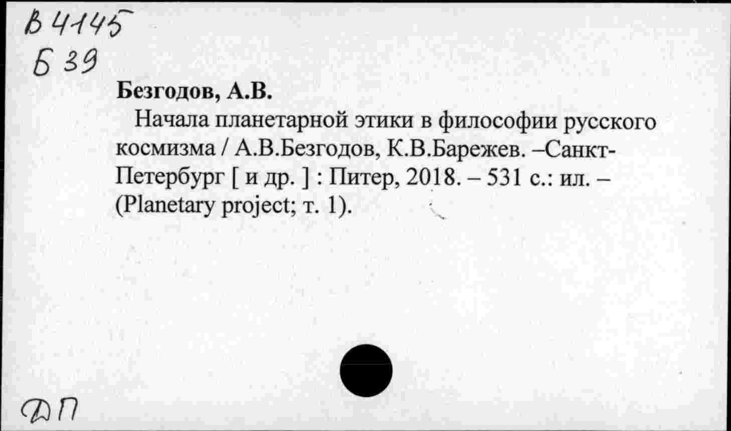 ﻿Ь
БМ
Безгодов, А.В.
Начала планетарной этики в философии русского космизма / А.В.Безгодов, К.В.Барежев. -Санкт-Петербург [ и др. ]: Питер, 2018. - 531 с.: ил. -(Planetary project; т. 1).
